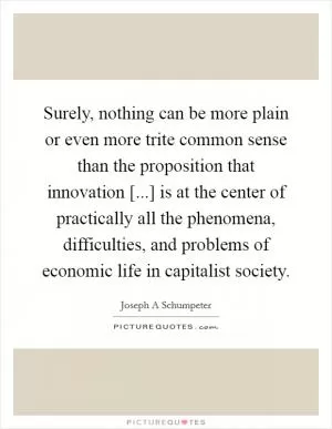 Surely, nothing can be more plain or even more trite common sense than the proposition that innovation [...] is at the center of practically all the phenomena, difficulties, and problems of economic life in capitalist society Picture Quote #1