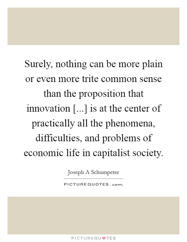 Surely, nothing can be more plain or even more trite common sense than the proposition that innovation [...] is at the center of practically all the phenomena, difficulties, and problems of economic life in capitalist society Picture Quote #1