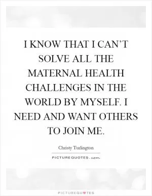 I KNOW THAT I CAN’T SOLVE ALL THE MATERNAL HEALTH CHALLENGES IN THE WORLD BY MYSELF. I NEED AND WANT OTHERS TO JOIN ME Picture Quote #1