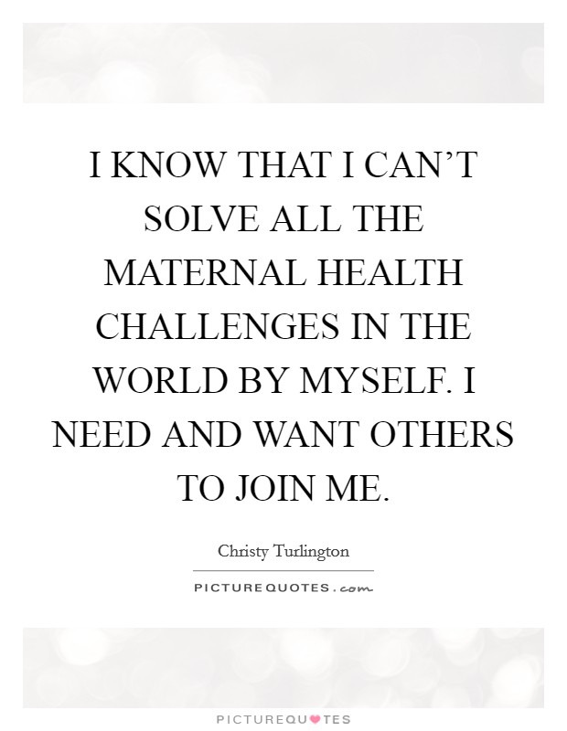 I KNOW THAT I CAN'T SOLVE ALL THE MATERNAL HEALTH CHALLENGES IN THE WORLD BY MYSELF. I NEED AND WANT OTHERS TO JOIN ME Picture Quote #1