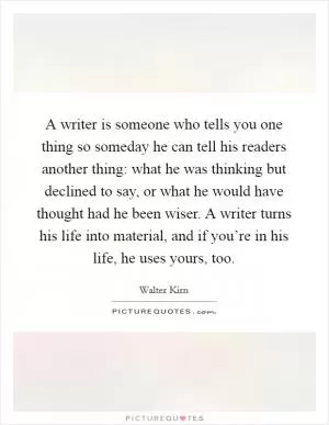 A writer is someone who tells you one thing so someday he can tell his readers another thing: what he was thinking but declined to say, or what he would have thought had he been wiser. A writer turns his life into material, and if you’re in his life, he uses yours, too Picture Quote #1
