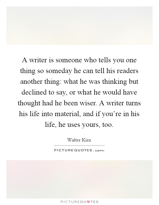 A writer is someone who tells you one thing so someday he can tell his readers another thing: what he was thinking but declined to say, or what he would have thought had he been wiser. A writer turns his life into material, and if you're in his life, he uses yours, too Picture Quote #1
