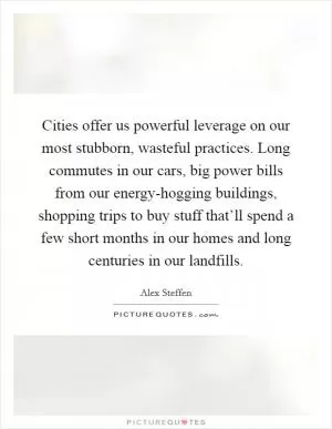 Cities offer us powerful leverage on our most stubborn, wasteful practices. Long commutes in our cars, big power bills from our energy-hogging buildings, shopping trips to buy stuff that’ll spend a few short months in our homes and long centuries in our landfills Picture Quote #1