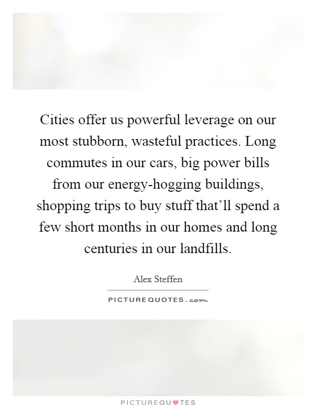Cities offer us powerful leverage on our most stubborn, wasteful practices. Long commutes in our cars, big power bills from our energy-hogging buildings, shopping trips to buy stuff that'll spend a few short months in our homes and long centuries in our landfills Picture Quote #1