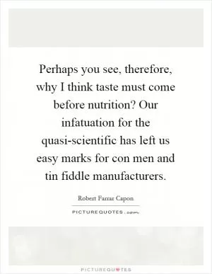 Perhaps you see, therefore, why I think taste must come before nutrition? Our infatuation for the quasi-scientific has left us easy marks for con men and tin fiddle manufacturers Picture Quote #1