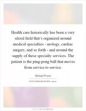 Health care historically has been a very siloed field that’s organized around medical specialties - urology, cardiac surgery, and so forth - and around the supply of these specialty services. The patient is the ping-pong ball that moves from service to service Picture Quote #1