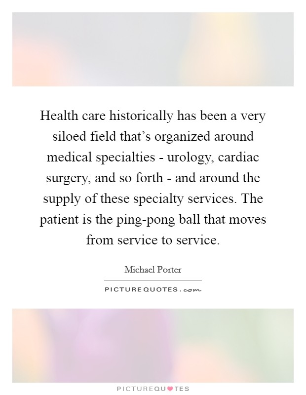 Health care historically has been a very siloed field that's organized around medical specialties - urology, cardiac surgery, and so forth - and around the supply of these specialty services. The patient is the ping-pong ball that moves from service to service Picture Quote #1