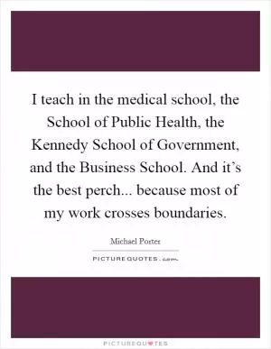 I teach in the medical school, the School of Public Health, the Kennedy School of Government, and the Business School. And it’s the best perch... because most of my work crosses boundaries Picture Quote #1