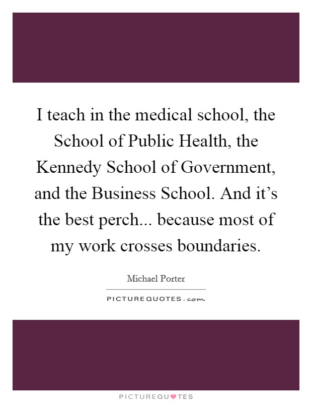 I teach in the medical school, the School of Public Health, the Kennedy School of Government, and the Business School. And it's the best perch... because most of my work crosses boundaries Picture Quote #1