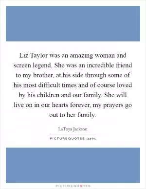 Liz Taylor was an amazing woman and screen legend. She was an incredible friend to my brother, at his side through some of his most difficult times and of course loved by his children and our family. She will live on in our hearts forever, my prayers go out to her family Picture Quote #1