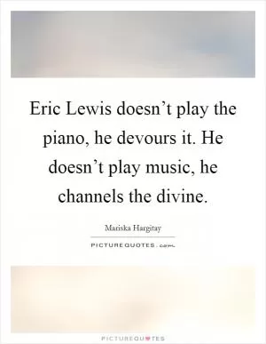 Eric Lewis doesn’t play the piano, he devours it. He doesn’t play music, he channels the divine Picture Quote #1