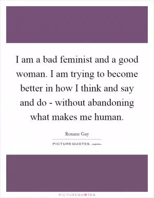 I am a bad feminist and a good woman. I am trying to become better in how I think and say and do - without abandoning what makes me human Picture Quote #1