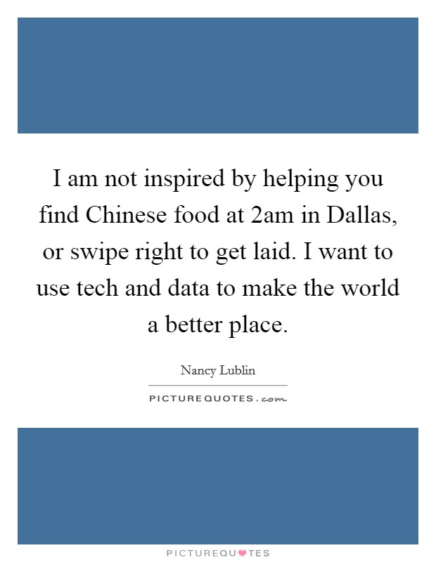 I am not inspired by helping you find Chinese food at 2am in Dallas, or swipe right to get laid. I want to use tech and data to make the world a better place Picture Quote #1