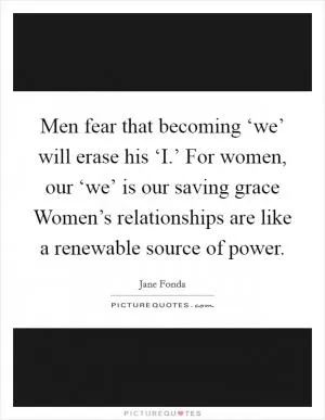Men fear that becoming ‘we’ will erase his ‘I.’ For women, our ‘we’ is our saving grace Women’s relationships are like a renewable source of power Picture Quote #1