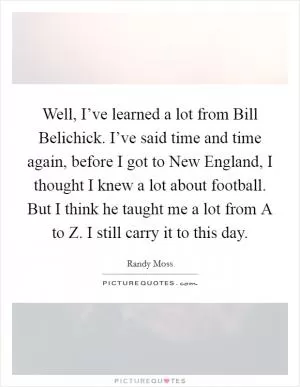 Well, I’ve learned a lot from Bill Belichick. I’ve said time and time again, before I got to New England, I thought I knew a lot about football. But I think he taught me a lot from A to Z. I still carry it to this day Picture Quote #1