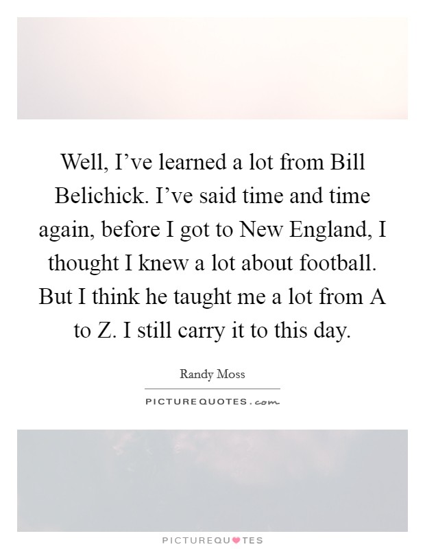 Well, I've learned a lot from Bill Belichick. I've said time and time again, before I got to New England, I thought I knew a lot about football. But I think he taught me a lot from A to Z. I still carry it to this day Picture Quote #1