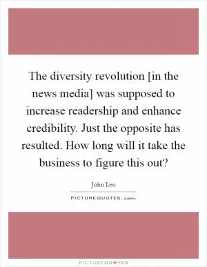 The diversity revolution [in the news media] was supposed to increase readership and enhance credibility. Just the opposite has resulted. How long will it take the business to figure this out? Picture Quote #1