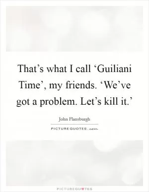 That’s what I call ‘Guiliani Time’, my friends. ‘We’ve got a problem. Let’s kill it.’ Picture Quote #1