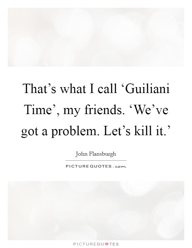 That's what I call ‘Guiliani Time', my friends. ‘We've got a problem. Let's kill it.' Picture Quote #1