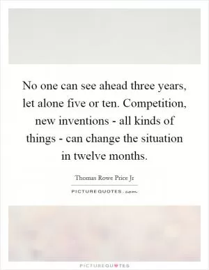 No one can see ahead three years, let alone five or ten. Competition, new inventions - all kinds of things - can change the situation in twelve months Picture Quote #1