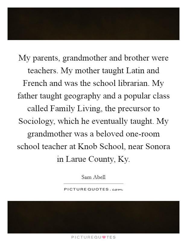 My parents, grandmother and brother were teachers. My mother taught Latin and French and was the school librarian. My father taught geography and a popular class called Family Living, the precursor to Sociology, which he eventually taught. My grandmother was a beloved one-room school teacher at Knob School, near Sonora in Larue County, Ky Picture Quote #1