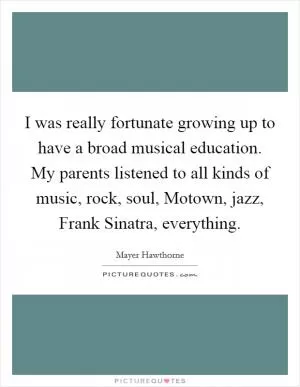 I was really fortunate growing up to have a broad musical education. My parents listened to all kinds of music, rock, soul, Motown, jazz, Frank Sinatra, everything Picture Quote #1