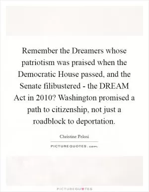 Remember the Dreamers whose patriotism was praised when the Democratic House passed, and the Senate filibustered - the DREAM Act in 2010? Washington promised a path to citizenship, not just a roadblock to deportation Picture Quote #1