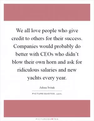 We all love people who give credit to others for their success. Companies would probably do better with CEOs who didn’t blow their own horn and ask for ridiculous salaries and new yachts every year Picture Quote #1