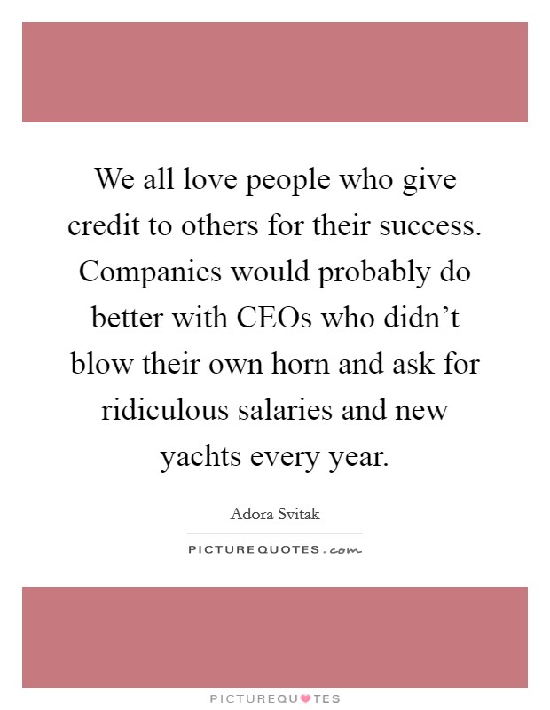 We all love people who give credit to others for their success. Companies would probably do better with CEOs who didn't blow their own horn and ask for ridiculous salaries and new yachts every year Picture Quote #1