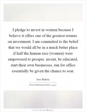 I pledge to invest in women because I believe it offers one of the greatest returns on investment. I am committed to the belief that we would all be in a much better place if half the human race (women) were empowered to prosper, invent, be educated, start their own businesses, run for office essentially be given the chance to soar Picture Quote #1