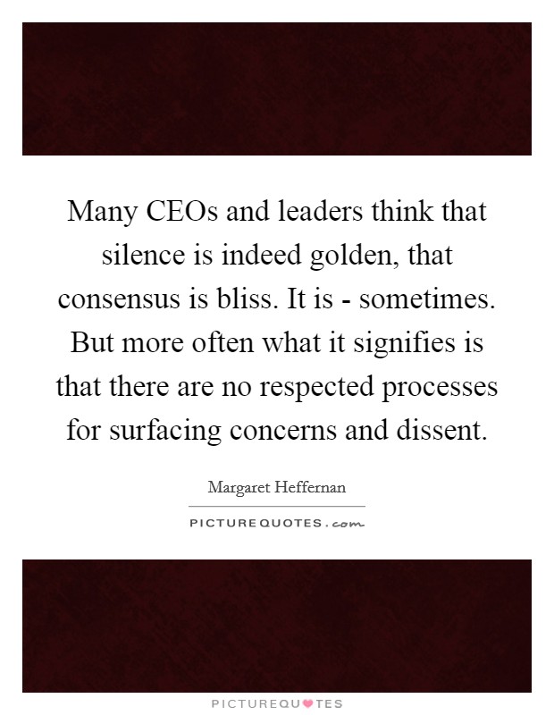 Many CEOs and leaders think that silence is indeed golden, that consensus is bliss. It is - sometimes. But more often what it signifies is that there are no respected processes for surfacing concerns and dissent Picture Quote #1