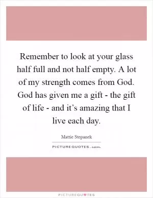 Remember to look at your glass half full and not half empty. A lot of my strength comes from God. God has given me a gift - the gift of life - and it’s amazing that I live each day Picture Quote #1