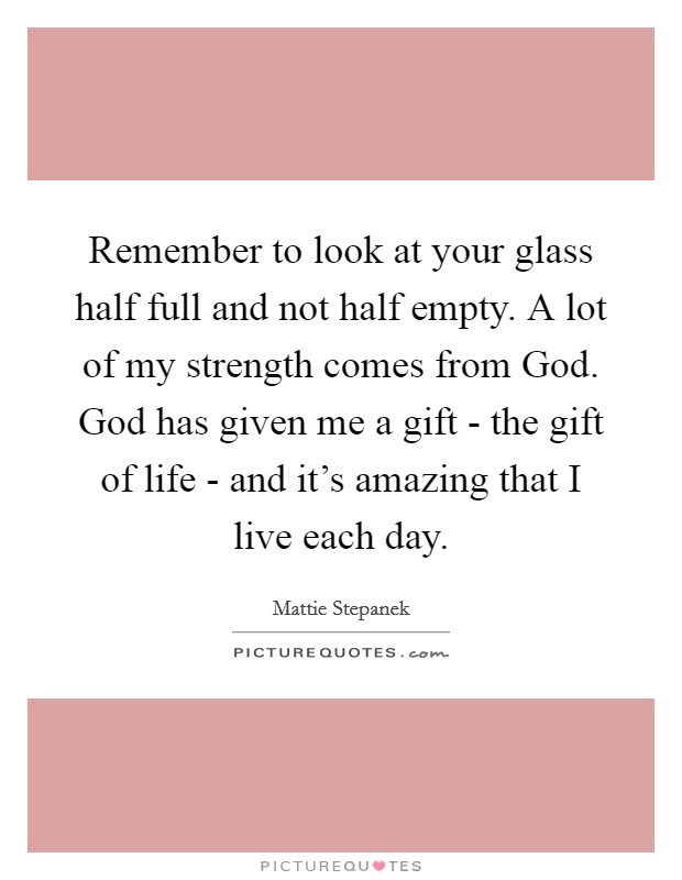 Remember to look at your glass half full and not half empty. A lot of my strength comes from God. God has given me a gift - the gift of life - and it's amazing that I live each day Picture Quote #1