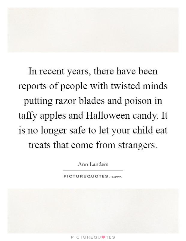 In recent years, there have been reports of people with twisted minds putting razor blades and poison in taffy apples and Halloween candy. It is no longer safe to let your child eat treats that come from strangers Picture Quote #1