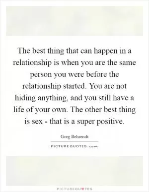 The best thing that can happen in a relationship is when you are the same person you were before the relationship started. You are not hiding anything, and you still have a life of your own. The other best thing is sex - that is a super positive Picture Quote #1