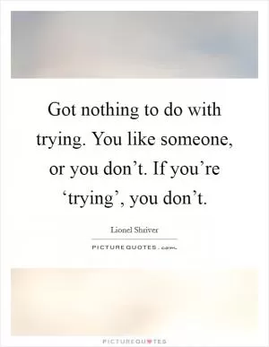 Got nothing to do with trying. You like someone, or you don’t. If you’re ‘trying’, you don’t Picture Quote #1
