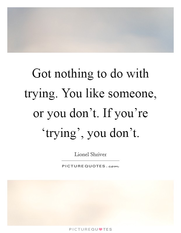 Got nothing to do with trying. You like someone, or you don't. If you're ‘trying', you don't Picture Quote #1