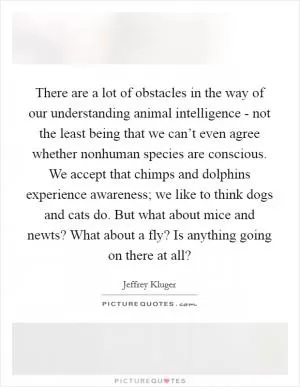 There are a lot of obstacles in the way of our understanding animal intelligence - not the least being that we can’t even agree whether nonhuman species are conscious. We accept that chimps and dolphins experience awareness; we like to think dogs and cats do. But what about mice and newts? What about a fly? Is anything going on there at all? Picture Quote #1
