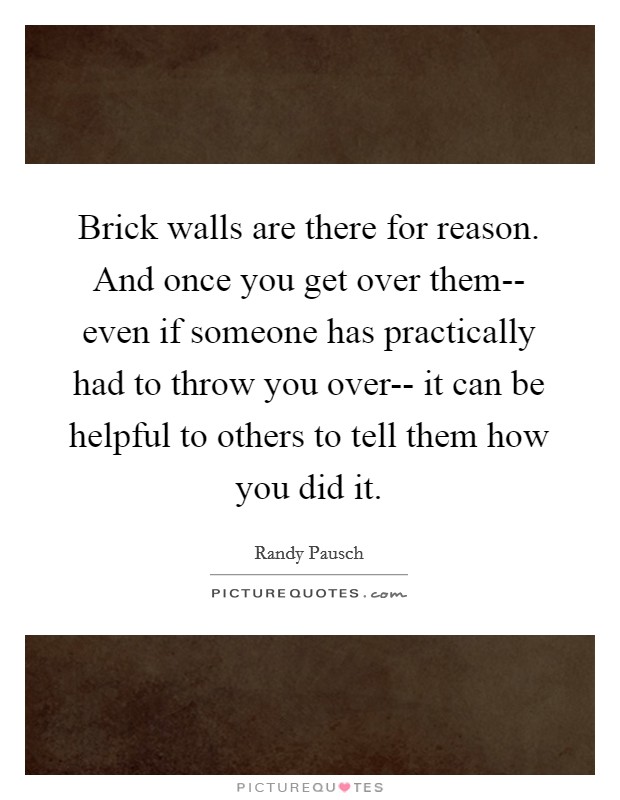 Brick walls are there for reason. And once you get over them-- even if someone has practically had to throw you over-- it can be helpful to others to tell them how you did it Picture Quote #1