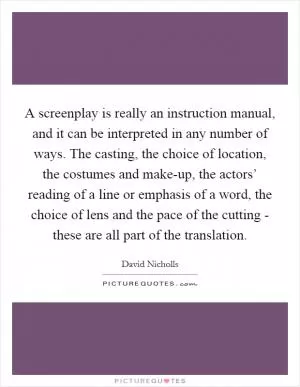 A screenplay is really an instruction manual, and it can be interpreted in any number of ways. The casting, the choice of location, the costumes and make-up, the actors’ reading of a line or emphasis of a word, the choice of lens and the pace of the cutting - these are all part of the translation Picture Quote #1