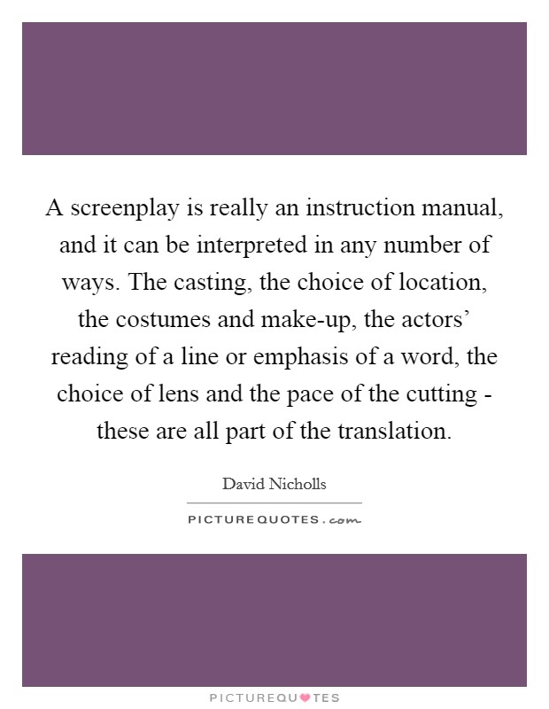 A screenplay is really an instruction manual, and it can be interpreted in any number of ways. The casting, the choice of location, the costumes and make-up, the actors' reading of a line or emphasis of a word, the choice of lens and the pace of the cutting - these are all part of the translation Picture Quote #1