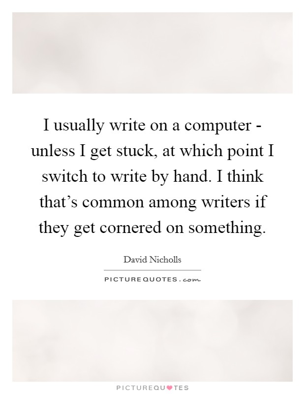 I usually write on a computer - unless I get stuck, at which point I switch to write by hand. I think that's common among writers if they get cornered on something Picture Quote #1