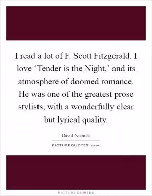 I read a lot of F. Scott Fitzgerald. I love ‘Tender is the Night,’ and its atmosphere of doomed romance. He was one of the greatest prose stylists, with a wonderfully clear but lyrical quality Picture Quote #1