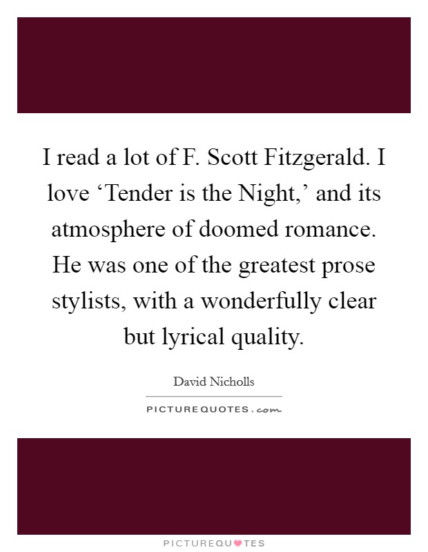 I read a lot of F. Scott Fitzgerald. I love ‘Tender is the Night,' and its atmosphere of doomed romance. He was one of the greatest prose stylists, with a wonderfully clear but lyrical quality Picture Quote #1
