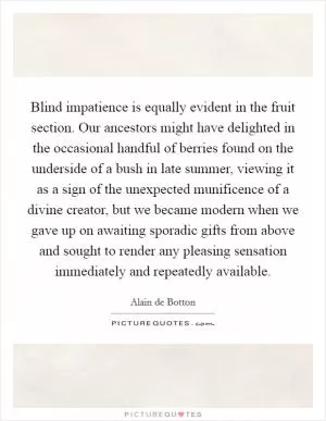 Blind impatience is equally evident in the fruit section. Our ancestors might have delighted in the occasional handful of berries found on the underside of a bush in late summer, viewing it as a sign of the unexpected munificence of a divine creator, but we became modern when we gave up on awaiting sporadic gifts from above and sought to render any pleasing sensation immediately and repeatedly available Picture Quote #1