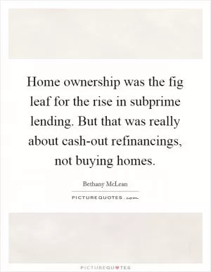 Home ownership was the fig leaf for the rise in subprime lending. But that was really about cash-out refinancings, not buying homes Picture Quote #1