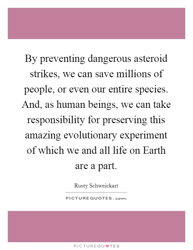 By preventing dangerous asteroid strikes, we can save millions of people, or even our entire species. And, as human beings, we can take responsibility for preserving this amazing evolutionary experiment of which we and all life on Earth are a part Picture Quote #1
