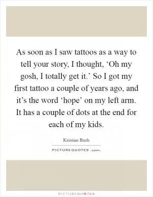 As soon as I saw tattoos as a way to tell your story, I thought, ‘Oh my gosh, I totally get it.’ So I got my first tattoo a couple of years ago, and it’s the word ‘hope’ on my left arm. It has a couple of dots at the end for each of my kids Picture Quote #1