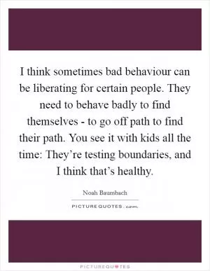 I think sometimes bad behaviour can be liberating for certain people. They need to behave badly to find themselves - to go off path to find their path. You see it with kids all the time: They’re testing boundaries, and I think that’s healthy Picture Quote #1