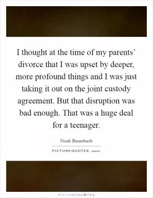 I thought at the time of my parents’ divorce that I was upset by deeper, more profound things and I was just taking it out on the joint custody agreement. But that disruption was bad enough. That was a huge deal for a teenager Picture Quote #1